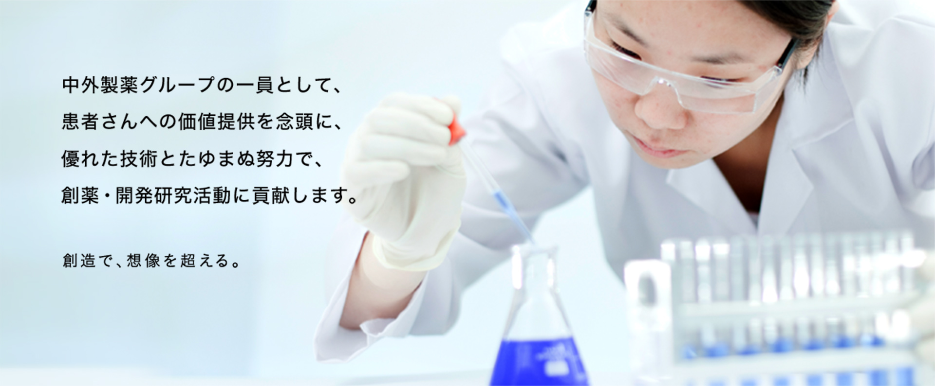 中外製薬グループの一員として、患者さんへの価値提供を念頭に、優れた技術とたゆまぬ努力で、創薬・開発研究活動に貢献します。創造で、想像を超える。